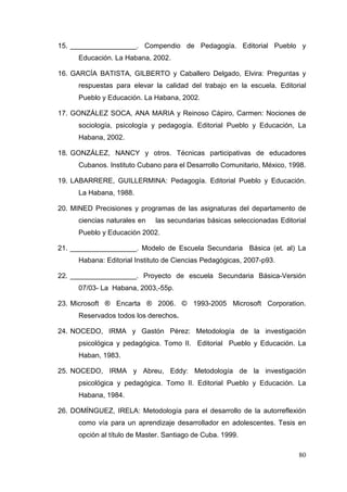 80
15. _________________. Compendio de Pedagogía. Editorial Pueblo y
Educación. La Habana, 2002.
16. GARCÍA BATISTA, GILBERTO y Caballero Delgado, Elvira: Preguntas y
respuestas para elevar la calidad del trabajo en la escuela. Editorial
Pueblo y Educación. La Habana, 2002.
17. GONZÁLEZ SOCA, ANA MARIA y Reinoso Cápiro, Carmen: Nociones de
sociología, psicología y pedagogía. Editorial Pueblo y Educación, La
Habana, 2002.
18. GONZÁLEZ, NANCY y otros. Técnicas participativas de educadores
Cubanos. Instituto Cubano para el Desarrollo Comunitario, México, 1998.
19. LABARRERE, GUILLERMINA: Pedagogía. Editorial Pueblo y Educación.
La Habana, 1988.
20. MINED Precisiones y programas de las asignaturas del departamento de
ciencias naturales en las secundarias básicas seleccionadas Editorial
Pueblo y Educación 2002.
21. _________________. Modelo de Escuela Secundaria Básica (et. al) La
Habana: Editorial Instituto de Ciencias Pedagógicas, 2007-p93.
22. _________________. Proyecto de escuela Secundaria Básica-Versión
07/03- La Habana, 2003,-55p.
23. Microsoft ® Encarta ® 2006. © 1993-2005 Microsoft Corporation.
Reservados todos los derechos.
24. NOCEDO, IRMA y Gastón Pérez: Metodología de la investigación
psicológica y pedagógica. Tomo II. Editorial Pueblo y Educación. La
Haban, 1983.
25. NOCEDO, IRMA y Abreu, Eddy: Metodología de la investigación
psicológica y pedagógica. Tomo II. Editorial Pueblo y Educación. La
Habana, 1984.
26. DOMÍNGUEZ, IRELA: Metodología para el desarrollo de la autorreflexión
como vía para un aprendizaje desarrollador en adolescentes. Tesis en
opción al título de Master. Santiago de Cuba. 1999.
 