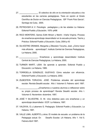 81
27. _________________. El colectivo de año en la orientación educativa a los
estudiantes en las carreras pedagógicas. Tesis en opción al Grado
Científico de Doctor en Ciencias Pedagógicas. ISP “Frank País García”.
Santiago de Cuba, 2005.
28. PETROVSKY.A V: Psicología pedagógica y de las edades La Habana:
Editorial Pueblo y Educación, 1970- p496
29. RICO MONTERO, Santos Edith Miriam y Martín –Viaña Virginia. Proceso
de enseñanza-aprendizaje desarrollador en la escuela primaria. Teoría y
Práctica. Editorial Pueblo y Educación, Cuba, 2004.p 43
30. SILVESTRE ORAMAS, Margarita y Zilbestein Torucha, José: ¿Cómo hacer
más eficiente aprendizaje?. Instituto Central de Ciencias Pedagógicas,
La Habana, 2000.
31. _________________. Enseñanza y aprendizaje desarrollador Instituto
Central de Ciencias Pedagógicas, La Habana, 2000.
32. TURNER MARTÍ, LIDIA: Se aprende a aprender. Editorial Pueblo y
Educación, La Habana, 1989.
33. TORROELLA GONZÁLEZ, GUSTAVO: Cómo estudiar con eficiencia.
Editorial Pueblo y Educación, La Habana, 2002.
34. ZILBESTEIN TORUCHA, JOSÉ: Problemas actuales del aprendizaje
escolar. Revista Desafió escolar. Año I. Volumen 0. Febrero- abril. 1997.
35. _________________.¿Enseñamos a nuestros alumnos a reflexionar sobre
su propio proceso de aprendizaje? Revista Desafió escolar. Año I.
Volumen 0. Noviembre- diciembre. 1997.
36. JOSÉ Y SILVESTRE, O. M.: Una didáctica para una enseñanza y un
aprendizaje desarrollador. ICCP. La Habana, 1997.
37. VALDIVIA, G y Labarrere G. Pedagogía. Editorial Pueblo y Educación, La
Habana, 1987.
38. VALLE LIMA, ALBERTO y otros: El modelo de escuela: un problema de la
Pedagogía actual. En Desafío Escolar, LA Habana, Año 1. Vol 0,
Febrero-Abril 1997.
 