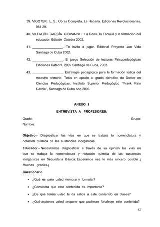 82
39. VIGOTSKI, L. S.: Obras Completa. La Habana. Ediciones Revolucionarias,
981.29.
40. VILLALÓN GARCÍA GIOVANNI L. La lúdica, la Escuela y la formación del
educador. Edición Cátedra 2002.
41. _________________. Te invito a jugar. Editorial Proyecto Jue Vida
Santiago de Cuba 2002.
42. _________________. El juego Selección de lecturas Psicopedagógicas
Ediciones Cátedra, 2002.Santiago de Cuba, 2002.
43. _________________. Estrategia pedagógica para la formación lúdica del
maestro primario. Tesis en opción al grado científico de Doctor en
Ciencias Pedagógicas. Instituto Superior Pedagógico ‘’Frank País
García’’, Santiago de Cuba Año 2003.
ANEXO 1
ENTREVISTA A PROFESORES:
Grado: Grupo:
Nombre:
Objetivo.- Diagnosticar las vías en que se trabaja la nomenclatura y
notación química de las sustancias inorgánicas.
Educador.- Necesitamos diagnosticar a través de su opinión las vías en
que se trabaja la nomenclatura y notación química de las sustancias
inorgánicas en Secundaria Básica. Esperamos sea lo más sincero posible .¡
Muchas gracias.¡
Cuestionario
• ¿Qué es para usted nombrar y formular?
• ¿Considera que este contenido es importante?
• ¿De qué forma usted le da salida a este contenido en clases?
• ¿Qué acciones usted propone que pudieran fortalecer este contenido?
 