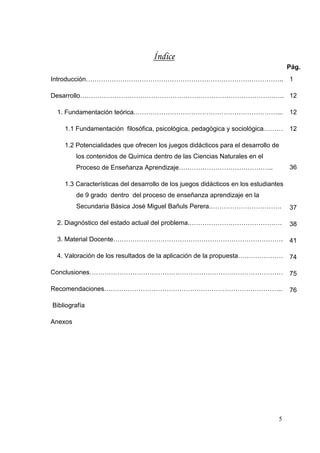 5
Índice
Pág.
Introducción………………………………………………………………………………..
Desarrollo…………………………………………………………………………………..
1. Fundamentación teórica.…………………………………………………………...
1.1 Fundamentación filosófica, psicológica, pedagógica y sociológica………
1.2 Potencialidades que ofrecen los juegos didácticos para el desarrollo de
los contenidos de Química dentro de las Ciencias Naturales en el
Proceso de Enseñanza Aprendizaje……………………………………..
1.3 Características del desarrollo de los juegos didácticos en los estudiantes
de 9 grado dentro del proceso de enseñanza aprendizaje en la
Secundaria Básica José Miguel Bañuls Perera.……………………………
2. Diagnóstico del estado actual del problema.…………………………………….
3. Material Docente…………………………………………………………………….
4. Valoración de los resultados de la aplicación de la propuesta…………………
Conclusiones………………………………………………………………………………
Recomendaciones………………………………………………………………………..
Bibliografía
Anexos
1
12
12
12
36
37
38
41
74
75
76
 
