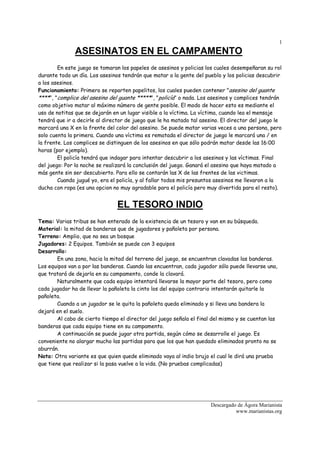 1
               ASESINATOS EN EL CAMPAMENTO
        En este juego se tomaran los papeles de asesinos y policias los cuales desempeñaran su rol
durante todo un día. Los asesinos tendrán que matar a la gente del pueblo y los policias descubrir
a los asesinos.
Funcionamiento: Primero se reparten papelitos, los cuales pueden contener "asesino del guante
****", "complice del asesino del guante *****", "policía" o nada. Los asesinos y complices tendrán
como objetivo matar al máximo número de gente posible. El modo de hacer esto es mediante el
uso de notitas que se dejarán en un lugar visible a la víctima. La víctima, cuando lea el mensaje
tendrá que ir a decirle al director de juego que le ha matado tal asesino. El director del juego le
marcará una X en la frente del color del asesino. Se puede matar varias veces a una persona, pero
solo cuenta la primera. Cuando una víctima es rematada el director de juego le marcará una / en
la frente. Los complices se distinguen de los asesinos en que sólo podrán matar desde las 16:00
horas (por ejemplo).
        El policía tendrá que indagar para intentar descubrir a los asesinos y las víctimas. Final
del juego: Por la noche se realizará la conclusión del juego. Ganará el asesino que haya matado a
más gente sin ser descubierto. Para ello se contarán las X de las frentes de las victimas.
        Cuando jugué yo, era el policía, y al fallar todos mis presuntos asesinos me llevaron a la
ducha con ropa (es una opcion no muy agradable para el policía pero muy divertida para el resto).


                                EL TESORO INDIO
Tema: Varias tribus se han enterado de la existencia de un tesoro y van en su búsqueda.
Material: la mitad de banderas que de jugadores y pañoleta por persona.
Terreno: Amplio, que no sea un bosque
Jugadores: 2 Equipos. También se puede con 3 equipos
Desarrollo:
        En una zona, hacia la mitad del terreno del juego, se encuentran clavadas las banderas.
Los equipos van a por las banderas. Cuando las encuentran, cada jugador sólo puede llevarse una,
que tratará de dejarla en su campamento, conde la clavará.
        Naturalmente que cada equipo intentará llevarse la mayor parte del tesoro, pero como
cada jugador ha de llevar la pañoleta la cinto los del equipo contrario intentarán quitarle la
pañoleta.
        Cuando a un jugador se le quita la pañoleta queda eliminado y si lleva una bandera la
dejará en el suelo.
        Al cabo de cierto tiempo el director del juego señala el final del mismo y se cuentan las
banderas que cada equipo tiene en su campamento.
        A continuación se puede jugar otra partida, según cómo se desarrolle el juego. Es
conveniente no alargar mucho las partidas para que los que han quedado eliminados pronto no se
aburrán.
Nota: Otra variante es que quien quede eliminado vaya al indio brujo el cual le dirá una prueba
que tiene que realizar si la pasa vuelve a la vida. (No pruebas complicadas)




                                                                      Descargado de Ágora Marianista
                                                                                www.marianistas.org
 