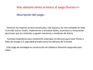 Más adelante tienes el enlace al Juego Directo>>>
Descripción del juego:
Construir los mayores centros comerciales, más lujosos y los más rentables en todo
el mundo será tu misión. Implementar y actualizar baños, ascensores y restaurantes
para hacer que tus visitantes se gasten montones y montones de dinero.
Contrata limpiadores para mantenerlo ordenado, los técnicos para hacer frente a
fallos de energía y la seguridad privada contra los ladrones de la tienda.
Este juego de estrategia en construcción de calidad es diversión asegurada para
todos.
 