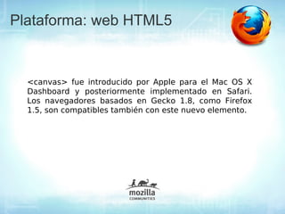 Plataforma: web HTML5


  <canvas> fue introducido por Apple para el Mac OS X
  Dashboard y posteriormente implementado en Safari.
  Los navegadores basados en Gecko 1.8, como Firefox
  1.5, son compatibles también con este nuevo elemento.
 
