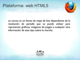 Plataforma: web HTML5


  un canvas es un lienzo de mapa de bits dependiente de la
  resolución de pantalla que se puede utilizar para
  representar gráficos, imágenes de juegos o cualquier otra
  información de este tipo sobre la marcha.
 