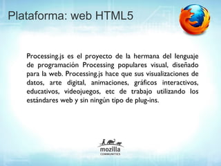 Plataforma: web HTML5


   Processing.js es el proyecto de la hermana del lenguaje
   de programación Processing populares visual, diseñado
   para la web. Processing.js hace que sus visualizaciones de
   datos, arte digital, animaciones, gráficos interactivos,
   educativos, videojuegos, etc de trabajo utilizando los
   estándares web y sin ningún tipo de plug-ins.
 