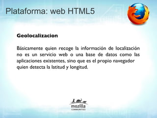 Plataforma: web HTML5

  Geolocalizacion

  Básicamente quien recoge la información de localización
  no es un servicio web o una base de datos como las
  aplicaciones existentes, sino que es el propio navegador
  quien detecta la latitud y longitud.
 