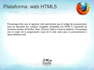 Plataforma: web HTML5


 Processing.js lleva esto al siguiente nivel, permitiendo que el código de procesamiento
 para ser ejecutado por cualquier navegador compatible con HTML 5, incluyendo las
 versiones actuales de Firefox, Safari, Chrome, Opera e Internet Explorer. Processing.js
 trae lo mejor de la programación visual de la web, tanto para su procesamiento y
 desarrolladores web.
 