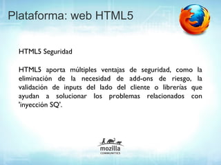 Plataforma: web HTML5

 HTML5 Seguridad

 HTML5 aporta múltiples ventajas de seguridad, como la
 eliminación de la necesidad de add-ons de riesgo, la
 validación de inputs del lado del cliente o librerías que
 ayudan a solucionar los problemas relacionados con
 'inyección SQ'..
 