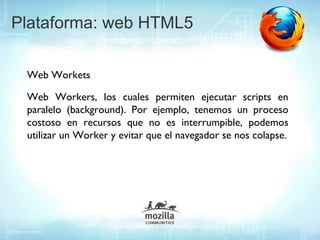 Plataforma: web HTML5

 Web Workets

 Web Workers, los cuales permiten ejecutar scripts en
 paralelo (background). Por ejemplo, tenemos un proceso
 costoso en recursos que no es interrumpible, podemos
 utilizar un Worker y evitar que el navegador se nos colapse.
 