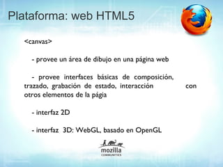 Plataforma: web HTML5

  <canvas>

    - provee un área de dibujo en una página web

     - provee interfaces básicas de composición,
  trazado, grabación de estado, interacción        con
  otros elementos de la págia

    - interfaz 2D

    - interfaz 3D: WebGL, basado en OpenGL
 