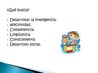 ¿Qué busca?

   Desarrollar la inteligencia.
   afectividad.
   Competencia.
   Lingüística.
   Conocimiento.
   Desarrollo social.
 