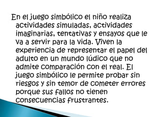 En el juego simbólico el niño realiza
 actividades simuladas, actividades
 imaginarias, tentativas y ensayos que le
 va a servir para la vida. Viven la
 experiencia de representar el papel del
 adulto en un mundo lúdico que no
 admite comparación con el real. El
 juego simbólico le permite probar sin
 riesgos y sin temor de cometer errores
 porque sus fallos no tienen
 consecuencias frustrantes.
 
