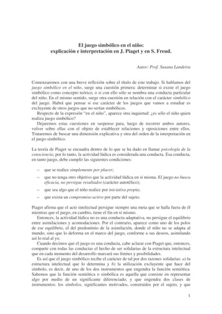 El juego simbólico en el niño:
          explicación e interpretación en J. Piaget y en S. Freud.

                                                            Autor: Prof. Susana Landeira


Comenzaremos con una breve reflexión sobre el título de este trabajo. Si hablamos del
juego simbólico en el niño, surge una cuestión primera: determinar si existe el juego
simbólico como concepto teórico, o si con ello sólo se nombra una conducta particular
del niño. En el mismo sentido, surge otra cuestión en relación con el carácter simbólico
del juego. Habrá que pensar si ese carácter de los juegos que vamos a estudiar es
excluyente de otros juegos que no serían simbólicos.
    Respecto de la expresión “en el niño”, aparece otra inquietud: ¿es sólo el niño quien
realiza juego simbólico?
    Dejaremos estas cuestiones en suspenso para, luego de recorrer ambos autores,
volver sobre ellas con el objeto de establecer relaciones y oposiciones entre ellos.
Trataremos de buscar una dimensión explicativa y otra del orden de la interpretación en
el juego simbólico.

La teoría de Piaget se encuadra dentro de lo que se ha dado en llamar psicología de la
consciencia; por lo tanto, la actividad lúdica es considerada una conducta. Esa conducta,
en tanto juego, debe cumplir las siguientes condiciones:

   –   que se realice simplemente por placer;
   –   que no tenga otro objetivo que la actividad lúdica en sí misma. El juego no busca
       eficacia, no persigue resultados (carácter autotélico);
   –   que sea algo que el niño realice por iniciativa propia;
   –   que exista un compromiso activo por parte del sujeto.

Piaget afirma que el acto intelectual persigue siempre una meta que se halla fuera de él
mientras que el juego, en cambio, tiene el fin en sí mismo.
   Entonces, la actividad lúdica no es una conducta adaptativa, no persigue el equilibrio
entre asimilaciones y acomodaciones. Por el contrario, aparece como uno de los polos
de ese equilibrio, el del predominio de la asimilación, donde el niño no se adapta al
mundo, sino que lo deforma en el marco del juego, conforme a sus deseos, asimilando
así lo real al yo.
   Cuando decimos que el juego es una conducta, cabe aclarar con Piaget que, entonces,
comparte con todas las conductas el hecho de ser solidarias de la estructura intelectual
que en cada momento del desarrollo marcará sus límites y posibilidades.
   Es así que el juego simbólico recibe el carácter de tal por dos razones solidarias: a) la
estructura intelectual que lo determina y b) la utilización excluyente que hace del
símbolo, es decir, de uno de los dos instrumentos que engendra la función semiótica.
Sabemos que la función semiótica o simbólica es aquella que consiste en representar
algo por medio de un significante diferenciado, y que engendra dos clases de
instrumentos: los símbolos, significantes motivados, construidos por el sujeto, y que

                                                                                          1
 