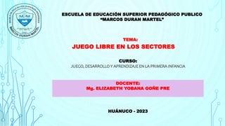 ESCUELA DE EDUCACIÓN SUPERIOR PEDAGÓGICO PUBLICO
“MARCOS DURAN MARTEL”
TEMA:
JUEGO LIBRE EN LOS SECTORES
CURSO:
JUEGO, DESARROLLO Y APRENDIZAJE EN LA PRIMERA INFANCIA
DOCENTE:
Mg. ELIZABETH YOBANA GOÑE PRE
HUÁNUCO - 2023
 