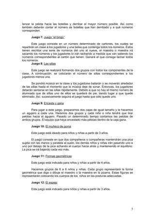 3
lanzar la pelota hacia las botellas y derribar el mayor número posible. Así como
también deberán contar el número de botellas que han derribado y a qué números
corresponden.
Juego 7: Juego “el bingo”
Este juego consiste en un número determinado de cartones, los cuales se
repartirán en clase a los jugadores y una bolsa que contenga todos los números. Éstos
tienen escritos una serie de números del uno al nueve, el maestro o maestra irá
sacando los números y los jugadores lo irán tachando a medida que van saliendo los
números correspondientes al cartón que tienen. Ganará el que consiga tachar todos
los números.
Juego 8: Las sillas
Este juego se realizará formando dos grupos con todos los componentes de la
clase. A continuación, se colocarán el número de sillas correspondientes a los
jugadores menos una.
Se pondrá música en la clase y los jugadores bailarán y se moverán alrededor
de las sillas hasta el momento que la música deje de sonar. Entonces, los jugadores
deberán sentarse en las sillas rápidamente. Debido a que no hay el mismo número de
alumnado que de sillas uno de ellos se quedará de pie, dando lugar a que quede
eliminado. Así, sucesivamente seguirá el juego hasta que sólo quede uno.
Juego 9: Encesta y gana
Para jugar a este juego, preparamos dos cajas de igual tamaño y le hacemos
un agujero a cada una. Haremos dos grupos y cada niño o niña tendrá que tirar
pelotas hacia el agujero. Pasado un determinado tiempo contamos las pelotas de
ambos grupos. El equipo que haya encestado más pelotas dentro de la caja gana.
Juego 10: El muñeco de goma
Este juego está ideado para niños y niñas a partir de 3 años.
El juego consiste en que dos compañeros o compañeras mantendrán una pica
sujeta con las manos y paralela al suelo, los demás niños y niñas irán pasando uno a
uno por debajo de la pica echando el cuerpo hacia atrás y manteniendo el equilibrio.
La pica se irá bajando cada vez más.
Juego 11: Formas geométricas
Este juego está indicado para niños y niñas a partir de 4 años.
Hacemos grupos de 6 a 8 niños y niñas. Cada grupo representará la forma
geométrica que diga o dibuje el maestro o la maestra en la pizarra. Estas figuras se
representarán colocando los cuerpos de los niños en las posturas adecuadas.
Juego 12: El espejo
Este juego está indicado para niños y niñas a partir de 3 años.
 