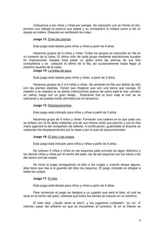 4
Colocamos a los niños y niñas por parejas. Se colocarán uno en frente al otro,
primero uno adopta la postura que desee y su compañero lo imitará como si de un
espejo se tratara. Después se cambiarán los roles.
Juego 13: Entre las piernas
Este juego está ideado para niños y niñas a partir de 4 años.
Hacemos grupos de 4 niños y niñas. Todos los grupos se colocarán en fila en
un extremo de la clase. El último niño de cada grupo mediante espiraciones bucales
en inspiraciones nasales hará pasar un globo entre las piernas de sus tres
compañeros y se colocará el último de la fila; así sucesivamente hasta llegar al
extremo opuesto de la clase.
Juego 14: La balsa de agua
Este juego está ideado para niños y niñas a partir de 3 años.
Hacemos grupos de 5 a 6 niños y niñas. Se sentarán en fila uno detrás de otro
con las piernas abiertas. Tienen que imaginar que son una barca que navega. El
maestro o la maestra le va dando instrucciones acerca de cómo está el mar: primero
en calma, luego con un gran oleaje… finalmente tras el duro viaje el mar se va
calmando y se quedan todos dormidos por el cansancio.
Juego 15: Desplazamientos
Este juego está indicado para niños y niñas a partir de 3 años.
Hacemos grupo de 5 niños y niñas. Formarán una cadena en la que cada uno
se enlaza con el de atrás metiendo una de sus manos entre sus piernas y con la otra
mano agarrará la del compañero de delante. A continuación, guiándoles el docente se
realizarán los desplazamientos por la clase o por el aula de psicomotricidad.
Juego 16: El lobo y las ovejas
Este juego está indicado para niños y niñas a partir de 4 años.
Se colocan 4 niños y niñas en las esquinas patio provisto de algún distintivo y
los demás niños y niñas por el centro del patio: los de las esquinas son los lobos y los
del centro son las ovejas.
Se inicia el juego persiguiendo el lobo a las ovejas y cuando atrapa alguna,
ésta tiene que irse a la guarida del lobo (su esquina). El juego consiste en atrapar a
todas las ovejas.
Juego 17: El lobo
Este juego está ideado para niños y niñas a partir de 4 años.
Para comenzar el juego se designa a un jugador que será el lobo, el cual se
sitúa en el centro del patio, mientras que todos los demás se colocan en un extremo.
El lobo dice: ¿Quién teme al lobo?, y los jugadores contestan: “yo no”. E
intentan pasar del extremo en que se encuentran al contrario. Si en el intento es
 