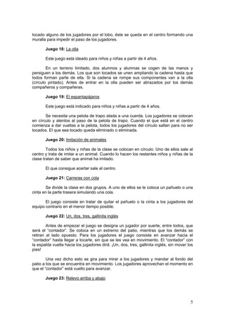 5
tocado alguno de los jugadores por el lobo, éste se queda en el centro formando una
muralla para impedir el paso de los jugadores.
Juego 18: La olla
Este juego está ideado para niños y niñas a partir de 4 años.
En un terreno limitado, dos alumnos y alumnas se cogen de las manos y
persiguen a los demás. Los que son tocados se unen ampliando la cadena hasta que
todos forman parte de ella. Si la cadena se rompe sus componentes van a la olla
(círculo pintado). Antes de entrar en la olla pueden ser abrazados por los demás
compañeros y compañeras.
Juego 19: El espantapájaros
Este juego está indicado para niños y niñas a partir de 4 años.
Se necesita una pelota de trapo atada a una cuerda. Los jugadores se colocan
en círculo y atentos al paso de la pelota de trapo. Cuando el que está en el centro
comienza a dar vueltas a la pelota, todos los jugadores del círculo saltan para no ser
tocados. El que sea tocado queda eliminado o eliminada.
Juego 20: Imitación de animales
Todos los niños y niñas de la clase se colocan en círculo. Uno de ellos sale al
centro y trata de imitar a un animal. Cuando lo hacen los restantes niños y niñas de la
clase tratan de saber que animal ha imitado.
El que consigue acertar sale al centro.
Juego 21: Carreras con cola
Se divide la clase en dos grupos. A uno de ellos se le coloca un pañuelo o una
cinta en la parte trasera simulando una cola.
El juego consiste en tratar de quitar el pañuelo o la cinta a los jugadores del
equipo contrario en el menor tiempo posible.
Juego 22: Un, dos, tres, gallinita inglés
Antes de empezar el juego se designa un jugador por suerte, entre todos, que
será el “contador”. Se coloca en un extremo del patio, mientras que los demás se
retiran al lado opuesto. Para los jugadores el juego consiste en avanzar hacia el
“contador” hasta llegar a tocarle, sin que se les vea en movimiento. El “contador” con
la espalda vuelta hacia los jugadores dirá: ¡Un, dos, tres, gallinita inglés, sin mover los
pies!
Una vez dicho esto se gira para mirar a los jugadores y mandar al fondo del
patio a los que se encuentra en movimiento. Los jugadores aprovechan el momento en
que el “contador” está vuelto para avanzar.
Juego 23: Relevo arriba y abajo
 