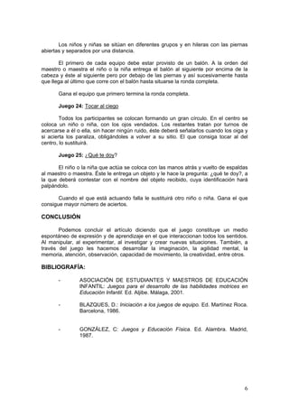 6
Los niños y niñas se sitúan en diferentes grupos y en hileras con las piernas
abiertas y separados por una distancia.
El primero de cada equipo debe estar provisto de un balón. A la orden del
maestro o maestra el niño o la niña entrega el balón al siguiente por encima de la
cabeza y éste al siguiente pero por debajo de las piernas y así sucesivamente hasta
que llega al último que corre con el balón hasta situarse la ronda completa.
Gana el equipo que primero termina la ronda completa.
Juego 24: Tocar al ciego
Todos los participantes se colocan formando un gran círculo. En el centro se
coloca un niño o niña, con los ojos vendados. Los restantes tratan por turnos de
acercarse a él o ella, sin hacer ningún ruido, éste deberá señalarlos cuando los oiga y
si acierta los paraliza, obligándoles a volver a su sitio. El que consiga tocar al del
centro, lo sustituirá.
Juego 25: ¿Qué te doy?
El niño o la niña que actúa se coloca con las manos atrás y vuelto de espaldas
al maestro o maestra. Éste le entrega un objeto y le hace la pregunta: ¿qué te doy?, a
la que deberá contestar con el nombre del objeto recibido, cuya identificación hará
palpándolo.
Cuando el que está actuando falla le sustituirá otro niño o niña. Gana el que
consigue mayor número de aciertos.
CONCLUSIÓN
Podemos concluir el artículo diciendo que el juego constituye un medio
espontáneo de expresión y de aprendizaje en el que interaccionan todos los sentidos.
Al manipular, al experimentar, al investigar y crear nuevas situaciones. También, a
través del juego les hacemos desarrollar la imaginación, la agilidad mental, la
memoria, atención, observación, capacidad de movimiento, la creatividad, entre otros.
BIBLIOGRAFÍA:
- ASOCIACIÓN DE ESTUDIANTES Y MAESTROS DE EDUCACIÓN
INFANTIL: Juegos para el desarrollo de las habilidades motrices en
Educación Infantil. Ed. Aljibe. Málaga, 2001.
- BLAZQUES, D.: Iniciación a los juegos de equipo. Ed. Martínez Roca.
Barcelona, 1986.
- GONZÁLEZ, C: Juegos y Educación Física. Ed. Alambra. Madrid,
1987.
 