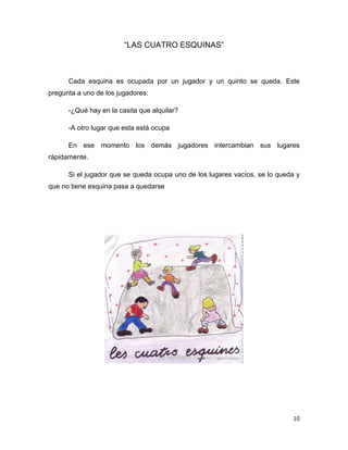 10
“LAS CUATRO ESQUINAS”
Cada esquina es ocupada por un jugador y un quinto se queda. Este
pregunta a uno de los jugadores:
-¿Qué hay en la casita que alquilar?
-A otro lugar que esta está ocupa
En ese momento los demás jugadores intercambian sus lugares
rápidamente.
Si el jugador que se queda ocupa uno de los lugares vacíos, se lo queda y
que no tiene esquina pasa a quedarse
 