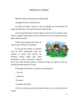 11
“BRINCAR LA CUERDA”
Material: Cuerda o soga gruesa y bastante larga.
Se juega entre tres o más personas.
Se utiliza una soga o cuerda la cual es sujetada por dos personas las
cuales la hacen girar y una tercera brinca por medio de ella.
Se brinca generalmente a ritmo de alguna canción como el conocido “chile,
tomate y cebolla, mete la pata a la olla”, al terminar el coro se le hace brincar muy
rápido hasta que pierda.
Existen otros juegos para brincar la
cuerda, como “El Reloj” o “El Cartero”.
En el juego de El Reloj, se necesitan
más de cinco participantes para que
mientras la cuerda está girando, los
niños(as) brinque desde cero hasta
veinticuatro y volver a comenzar, si alguno
de los que están brincado pierde, se cambia de lugar con alguno de los dos
niño(as) que están girando la cuerda.
En el juego de El Cartero, se entona un corito que dice:
- “Tan, tan”
- ¿Quién es”
-“El cartero”
-¿Cuántas cartas trae? –
Se dice el número que el niño(a) quiera brincar y se y se sale sin para la
cuerda.
 