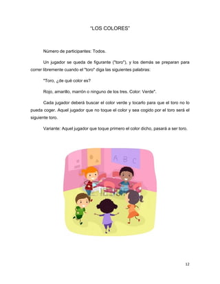 12
“LOS COLORES”
Número de participantes: Todos.
Un jugador se queda de figurante ("toro"), y los demás se preparan para
correr libremente cuando el "toro" diga las siguientes palabras:
"Toro, ¿de qué color es?
Rojo, amarillo, marrón o ninguno de los tres. Color: Verde".
Cada jugador deberá buscar el color verde y tocarlo para que el toro no lo
pueda coger. Aquel jugador que no toque el color y sea cogido por el toro será el
siguiente toro.
Variante: Aquel jugador que toque primero el color dicho, pasará a ser toro.
 