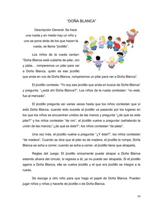 14
“DOÑA BLANCA”
Descripción General: Se hace
una rueda y en medio hay un niño y
uno se pone atrás de los que hacen la
rueda, se llama “jicotillo”.
Los niños de la rueda cantan:
“Doña Blanca está cubierta de pilar, oro
y plata… romperemos un pilar para ver
a Doña Blanca, quién es ese jicotillo
que anda en voz de Doña Blanca, romperemos un pilar para ver a Doña Blanca”.
El jicotillo contesta: “Yo soy ese jicotillo que anda en busca de Doña Blanca”
y pregunta: “¿está ahí Doña Blanca?”. Los niños de la rueda contestan: “no está,
fue al mercado”.
El jicotillo pregunta así varias veces hasta que los niños contestan que sí
está Doña Blanca, cuando esto sucede el jicotillo va pasando por los lugares en
los que los niños se encuentran unidos de las manos y pregunta “¿de qué es este
pilar?” y los niños contestan “de oro”, el jicotillo vuelve a preguntar (señalando la
unión de las manos) “¿de qué es éste?”, los niños contestan “de plata”.
Una vez más, el jicotillo vuelve a preguntar “¿Y éste?”, los niños contestan
“de madera”. Cuando se dice que el pilar es de madera, el jicotillo lo rompe, Doña
Blanca se echa a correr; cuando se echa a correr, el jicotillo tiene que atraparla.
Reglas del Juego: El jicotillo únicamente puede atrapar a Doña Blanca
estando afuera del círculo, si regresa a él, ya no puede ser atrapada. Si el jicotillo
agarra a Doña Blanca, ella se vuelve jicotillo y el que era jicotillo se integra a la
rueda.
Se escoge a otro niño para que haga el papel de Doña Blanca. Pueden
jugar niños y niñas y hacerle de jicotillo o de Doña Blanca.
 