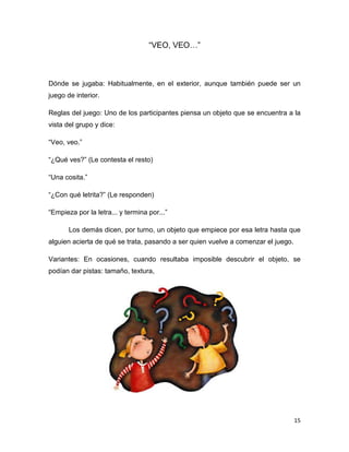 15
“VEO, VEO…”
Dónde se jugaba: Habitualmente, en el exterior, aunque también puede ser un
juego de interior.
Reglas del juego: Uno de los participantes piensa un objeto que se encuentra a la
vista del grupo y dice:
“Veo, veo.”
“¿Qué ves?” (Le contesta el resto)
“Una cosita.”
“¿Con qué letrita?” (Le responden)
“Empieza por la letra... y termina por...”
Los demás dicen, por turno, un objeto que empiece por esa letra hasta que
alguien acierta de qué se trata, pasando a ser quien vuelve a comenzar el juego.
Variantes: En ocasiones, cuando resultaba imposible descubrir el objeto, se
podían dar pistas: tamaño, textura,
 