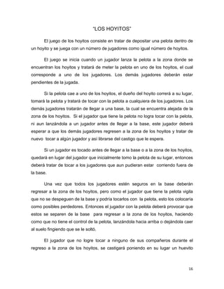 16
“LOS HOYITOS”
El juego de los hoyitos consiste en tratar de depositar una pelota dentro de
un hoyito y se juega con un número de jugadores como igual número de hoyitos.
El juego se inicia cuando un jugador lanza la pelota a la zona donde se
encuentran los hoyitos y tratará de meter la pelota en uno de los hoyitos, el cual
corresponde a uno de los jugadores. Los demás jugadores deberán estar
pendientes de la jugada.
Si la pelota cae a uno de los hoyitos, el dueño del hoyito correrá a su lugar,
tomará la pelota y tratará de tocar con la pelota a cualquiera de los jugadores. Los
demás jugadores tratarán de llegar a una base, la cual se encuentra alejada de la
zona de los hoyitos. Si el jugador que tiene la pelota no logra tocar con la pelota,
ni aun lanzándola a un jugador antes de llegar a la base, este jugador deberá
esperar a que los demás jugadores regresen a la zona de los hoyitos y tratar de
nuevo tocar a algún jugador y así librarse del castigo que le espera.
Si un jugador es tocado antes de llegar a la base o a la zona de los hoyitos,
quedará en lugar del jugador que inicialmente tomo la pelota de su lugar, entonces
deberá tratar de tocar a los jugadores que aun pudieran estar corriendo fuera de
la base.
Una vez que todos los jugadores estén seguros en la base deberán
regresar a la zona de los hoyitos, pero como el jugador que tiene la pelota vigila
que no se despeguen de la base y podría tocarlos con la pelota, esto los colocaría
como posibles perdedores. Entonces el jugador con la pelota deberá provocar que
estos se separen de la base para regresar a la zona de los hoyitos, haciendo
como que no tiene el control de la pelota, lanzándola hacia arriba o dejándola caer
al suelo fingiendo que se le soltó.
El jugador que no logre tocar a ninguno de sus compañeros durante el
regreso a la zona de los hoyitos, se castigará poniendo en su lugar un huevito
 