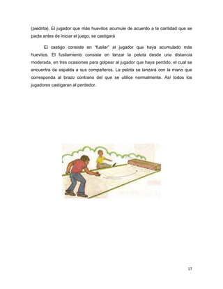 17
(piedrita). El jugador que más huevitos acumule de acuerdo a la cantidad que se
pacte antes de iniciar el juego, se castigará
El castigo consiste en “fusilar” al jugador que haya acumulado más
huevitos. El fusilamiento consiste en lanzar la pelota desde una distancia
moderada, en tres ocasiones para golpear al jugador que haya perdido, el cual se
encuentra de espalda a sus compañeros. La pelota se lanzará con la mano que
corresponda al brazo contrario del que se utilice normalmente. Así todos los
jugadores castigaran al perdedor.
 