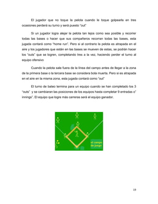 19
El jugador que no toque la pelota cuando le toque golpearla en tres
ocasiones perderá su turno y será puesto “out”
Si un jugador logra alejar la pelota tan lejos como sea posible y recorrer
todas las bases o hacer que sus compañeros recorran todas las bases, esta
jugada contará como “home run”. Pero si al contrario la pelota es atrapada en el
aire y los jugadores que están en las bases se mueven de estas, se podrán hacer
los “outs” que se logren, completando tres a la vez, haciendo perder el turno al
equipo ofensivo
Cuando la pelota sale fuera de la línea del campo antes de llegar a la zona
de la primera base o la tercera base se considera bola muerta. Pero si es atrapada
en el aire en la misma zona, esta jugada contará como “out”
El turno de bateo termina para un equipo cuando se han completado los 3
“outs” y se cambiaran las posiciones de los equipos hasta completar 9 entradas o”
innings”. El equipo que logre más carreras será el equipo ganador.
 