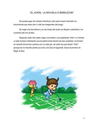3
“EL AVIÓN, LA RAYUELA O BEBELECHE”
Se puede jugar de manera individual, pero para mayor diversión se
recomienda que sean dos o más los integrantes del juego.
Se coge una tiza blanca y en las losas del suelo se dibujan cuadrados y se
numeran del uno al diez.
Después cada niño debe coger una bolita o una piedrecita “tirito” e ir tirando
a cada número intentando que la piedra entre dentro de ese cuadrado, el primero
en hacerlo brinca los cuadros con un solo pie, sin pisar los que tienen “tirito”
porque de no hacerlo pierde su turno y le toca al siguiente. Gana el primero en
llegar al diez.
 