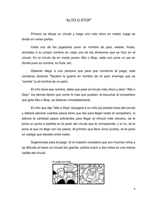 4
“ALTO O STOP”
Primero se dibuja un círculo y luego uno más chico en medio, luego se
divide en varias partes.
Cada uno de los jugadores pone un nombre de país, estado, frutas,
animales o su propio nombre en cada una de las divisiones que se hizo en el
círculo. En el círculo de en medio ponen Alto o Stop, cada uno pone un pie en
donde puso su nombre, su fruta, etc.
Deberán elegir a una persona que para que comience el juego, esta
comienza diciendo "Declaro la guerra en nombre de mi peor enemigo que es
“sandía” (o el nombre de un país).
El niño tiene ese nombre, debe que pisar el círculo más chico y decir "Alto o
Stop", los demás tienen que correr lo más que puedan, al escuchar al compañero
que grita Alto o Stop, se detienen inmediatamente.
El niño que dijo "Alto o Stop" escogerá a un niño (a) parado fuera del circulo
y deberá adivinar cuántos pasos tiene que dar para llegar hasta el compañero, sí
adivina la cantidad pasos suficientes para llegar al niño(a) más cercano, se le
pone un punto o piedrita en la parte del círculo que le corresponda, y si no, se le
pone al que no llegó con los pasos. Al primero que lleve cinco puntos, se le pone
un castigo que deciden entre todos.
Sugerencias para el juego: Si el maestro considera que son muchos niños y
se dificulta el hacer un círculo tan grande, podría incluir a dos niños en una misma
casilla del círculo.
 