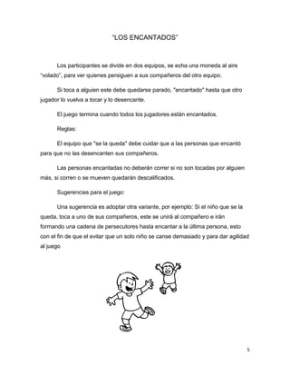 5
“LOS ENCANTADOS”
Los participantes se divide en dos equipos, se echa una moneda al aire
“volado”, para ver quienes persiguen a sus compañeros del otro equipo.
Si toca a alguien este debe quedarse parado, "encantado" hasta que otro
jugador lo vuelva a tocar y lo desencante.
El juego termina cuando todos los jugadores están encantados.
Reglas:
El equipo que "se la queda" debe cuidar que a las personas que encantó
para que no las desencanten sus compañeros.
Las personas encantadas no deberán correr si no son tocadas por alguien
más, si corren o se mueven quedarán descalificados.
Sugerencias para el juego:
Una sugerencia es adoptar otra variante, por ejemplo: Si el niño que se la
queda, toca a uno de sus compañeros, este se unirá al compañero e irán
formando una cadena de persecutores hasta encantar a la última persona, esto
con el fin de que el evitar que un solo niño se canse demasiado y para dar agilidad
al juego
 