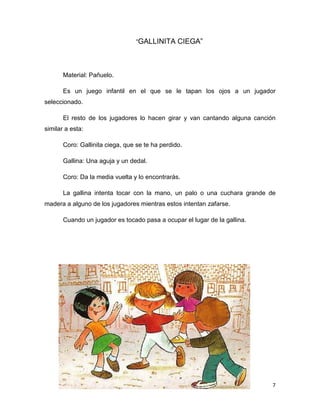 7
“GALLINITA CIEGA”
Material: Pañuelo.
Es un juego infantil en el que se le tapan los ojos a un jugador
seleccionado.
El resto de los jugadores lo hacen girar y van cantando alguna canción
similar a esta:
Coro: Gallinita ciega, que se te ha perdido.
Gallina: Una aguja y un dedal.
Coro: Da la media vuelta y lo encontrarás.
La gallina intenta tocar con la mano, un palo o una cuchara grande de
madera a alguno de los jugadores mientras estos intentan zafarse.
Cuando un jugador es tocado pasa a ocupar el lugar de la gallina.
 