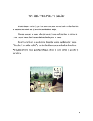 8
“UN, DOS, TRES, POLLITO INGLES”
A este juego pueden jugar dos personas pero es muchísimo más divertido
si hay muchos niños así que cuantos más seas mejor.
Uno se pone en la pared y los demás en frente, así mientras el chico o la
chica cuenta hasta diez los demás intentan llegar a la pared.
En el momento en el que termina de contar se gira rápidamente y canta
"¡Un, dos, tres, pollito inglés!" y los demás deben quedarse totalmente quietos.
Así sucesivamente hasta que alguno llegue a tocar la pared siendo el ganador o
ganadora.
 