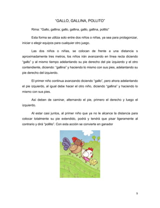 9
“GALLO, GALLINA, POLLITO”
Rima: “Gallo, gallina; gallo, gallina, gallo, gallina, pollito”
Esta forma se utiliza solo entre dos niños o niñas, ya sea para protagonizar,
iniciar o elegir equipos para cualquier otro juego.
Las dos niños o niñas, se colocan de frente a una distancia s
aproximadamente tres metros, los niños irán avanzando en línea recta diciendo
“gallo” y al mismo tiempo adelantando su pie derecho del pie izquierdo y el otro
contendiente, diciendo: “gallina” y haciendo lo mismo con sus pies, adelantando su
pie derecho del izquierdo.
El primer niño continua avanzando diciendo “gallo”, pero ahora adelantando
el pie izquierdo, al igual debe hacer el otro niño, diciendo “gallina” y haciendo lo
mismo con sus pies.
Así deben de caminar, alternando el pie, primero el derecho y luego el
izquierdo.
Al estar casi juntos, al primer niño que ya no le alcance la distancia para
colocar totalmente su pie extendido, podrá y tendrá que pisar ligeramente al
contrario y dirá “pollito”. Con esta acción se convierte en ganador
 