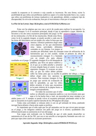 cuando la respuesta es la correcta o roja cuando es incorrecta. De esta forma, existe la
posibilidad de que niños con problemas auditivos sepan si lo están haciendo bien o no, o para
que niños con problemas de retraso madurativo o de aprendizaje, debido a cualquier tipo de
discapacidad, les sirva de evaluación, bien por el movimiento o bien por el sonido.
La Flor de las Letras: http://dl.dropbox.com/u/4538426/las%20letras.exe
Estas son las páginas que nos van a servir de ayuda para explicar la navegación. La
primera (imagen 1) es el escenario principal, desde el que se aprenderá a jugar, además de
llevarnos a los dos otros escenarios principales del juego: la flor
de las minúsculas y la flor de las mayúsculas. Desde estas flores,
como la de la segunda imagen, se puede acceder a cada una de
las letras del abecedario con un simple clic sobre la letra que nos
interese. Entonces podremos elegir entre
cinco páginas, en las que encontramos
otras tantas actividades diferentes
centradas en ese fonema. Los juegos se
suceden por dificultad, tanto de concepto como de utilización de la
herramienta que se esté usando, siendo el primero de ellos de
reconocimiento (imagen 3) y bastando
con un simple clic para obtener
resultados en el juego. El segundo (imagen 4) es de búsqueda de
palabras, que lleva un apoyo auditivo y
en el que ya se debe pinchar y arrastrar
el texto elegido hasta el centro. Los dos
siguientes (imagen 5) avanzan un poco
más, ya que los niños deben pinchar
sobre las letras para que se escriba la palabra del dibujo, y luego
deben elegir entre tres opciones la
correcta. Para terminar (imagen 6) hay
un juego que servirá de evaluación de
todo lo aprendido, ya que los niños
deben arrastrar el texto que encuentran
en la parte inferior de la página hasta su
imagen correspondiente.
En todas las acciones que el niño
realice se obtendrá una respuesta auditiva o un movimiento para que
sepa si lo ha hecho bien o mal, sin necesidad de tener siempre a un
adulto junto a él. Y siempre se puede volver al escenario principal, pinchando sobre la flor
que se encuentra en la parte superior derecha de las 298 páginas del juego.
Todas estas actividades se enlazan entre sí con un gif animado de letras, pudiendo
navegar hacia delante o hacia atrás según se prefiera.
Es importante que el niño sepa que los gif animados son los que sirven para navegar
en el juego, y las imágenes estáticas son parte del juego en sí mismo, ayudándole esta
diferenciación para su autonomía en el uso del juego.
Este juego está realizado con la finalidad de que el niño pueda desarrollar su
autonomía en el uso de las TIC, por eso es tan sencilla su navegación, bastando una sola vez
para que sepa cómo usarlo en ocasiones posteriores.
Aprende Jugando: http://dl.dropbox.com/u/4538426/JUWGO.exe

 