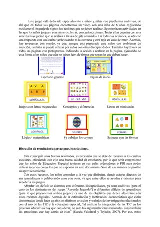 Este juego está dedicado especialmente a niños y niñas con problemas auditivos, de
ahí que en todas sus páginas encontremos un vídeo con una niña de 6 años explicando
mediante el lenguaje de signos las acciones que se deben realizar. Se entrelazan actividades en
las que los niños jueguen con números, letras, conceptos, colores. Todas ellas cuentan con una
sencilla navegación que se realiza a través de gifs animados. En todas las acciones, se obtiene
una respuesta con una carita verde cuando es la correcta y otra roja en caso de error. Además,
hay respuestas con sonido, ya que, aunque está preparado para niños con problemas de
audición, también se puede utilizar por niños con otras discapacidades. También hay frases en
todas las páginas con pictogramas, indicando la acción a realizar en la página, ayudando de
esta forma a los niños que aún no saben leer, de forma que sepan lo que deben hacer.

Escenario general

Juegos con letras mayúsculas

Lógico- matemáticas

Página de inicio

Conceptos y diferencias

Letras en minúsculas

Se trabajan los colores

Se juega con las formas

Discusión de resultados/aportaciones/conclusiones.
Para conseguir unos buenos resultados, es necesario que se dote de recursos a los centros
escolares, ofreciendo con ello una buena calidad de enseñanza, por lo que sería conveniente
que los niños de Educación Especial tuvieran en sus aulas ordenadores o PDI para poder
utilizar recursos como los que se exponen en este documento. Solo de esa manera es posible
su aprovechamiento.
Con estos recursos, los niños aprenden a la vez que disfrutan, siendo actores directos de
sus aprendizajes y colaborando unos con otros, ya que entre ellos se ayudan y orientan para
acceder a los juegos.
Abordar los déficit de alumnos con diferentes discapacidades, ya sean auditivas (para el
caso de los destinatarios del juego “Aprende Jugando”) o diferentes déficits de aprendizaje
(para lo que proponemos ambos juegos), es uno de los objetivos que deben alcanzarse con
estos recursos digitales. Además de la estimulación y motivación, características que están
demostradas desde hace ya años en distintos artículos y trabajos de investigación relacionados
con el uso de las TIC y la educación especial, “al analizar la integración de las TIC en los
procesos educativos hay que considerar, no sólo las argumentaciones racionales, sino también
las emociones que hay detrás de ellas” (García-Valcárcel y Tejedor, 2007). Por eso, estos

 