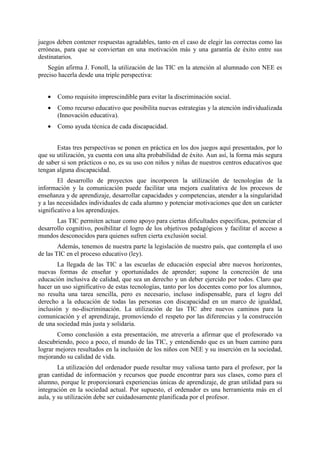 juegos deben contener respuestas agradables, tanto en el caso de elegir las correctas como las
erróneas, para que se conviertan en una motivación más y una garantía de éxito entre sus
destinatarios.
Según afirma J. Fonoll, la utilización de las TIC en la atención al alumnado con NEE es
preciso hacerla desde una triple perspectiva:
•

Como requisito imprescindible para evitar la discriminación social.

•

Como recurso educativo que posibilita nuevas estrategias y la atención individualizada
(Innovación educativa).

•

Como ayuda técnica de cada discapacidad.

Estas tres perspectivas se ponen en práctica en los dos juegos aquí presentados, por lo
que su utilización, ya cuenta con una alta probabilidad de éxito. Aun así, la forma más segura
de saber si son prácticos o no, es su uso con niños y niñas de nuestros centros educativos que
tengan alguna discapacidad.
El desarrollo de proyectos que incorporen la utilización de tecnologías de la
información y la comunicación puede facilitar una mejora cualitativa de los procesos de
enseñanza y de aprendizaje, desarrollar capacidades y competencias, atender a la singularidad
y a las necesidades individuales de cada alumno y potenciar motivaciones que den un carácter
significativo a los aprendizajes.
Las TIC permiten actuar como apoyo para ciertas dificultades específicas, potenciar el
desarrollo cognitivo, posibilitar el logro de los objetivos pedagógicos y facilitar el acceso a
mundos desconocidos para quienes sufren cierta exclusión social.
Además, tenemos de nuestra parte la legislación de nuestro país, que contempla el uso
de las TIC en el proceso educativo (ley).
La llegada de las TIC a las escuelas de educación especial abre nuevos horizontes,
nuevas formas de enseñar y oportunidades de aprender; supone la concreción de una
educación inclusiva de calidad, que sea un derecho y un deber ejercido por todos. Claro que
hacer un uso significativo de estas tecnologías, tanto por los docentes como por los alumnos,
no resulta una tarea sencilla, pero es necesario, incluso indispensable, para el logro del
derecho a la educación de todas las personas con discapacidad en un marco de igualdad,
inclusión y no-discriminación. La utilización de las TIC abre nuevos caminos para la
comunicación y el aprendizaje, promoviendo el respeto por las diferencias y la construcción
de una sociedad más justa y solidaria.
Como conclusión a esta presentación, me atrevería a afirmar que el profesorado va
descubriendo, poco a poco, el mundo de las TIC, y entendiendo que es un buen camino para
lograr mejores resultados en la inclusión de los niños con NEE y su inserción en la sociedad,
mejorando su calidad de vida.
La utilización del ordenador puede resultar muy valiosa tanto para el profesor, por la
gran cantidad de información y recursos que puede encontrar para sus clases, como para el
alumno, porque le proporcionará experiencias únicas de aprendizaje, de gran utilidad para su
integración en la sociedad actual. Por supuesto, el ordenador es una herramienta más en el
aula, y su utilización debe ser cuidadosamente planificada por el profesor.

 