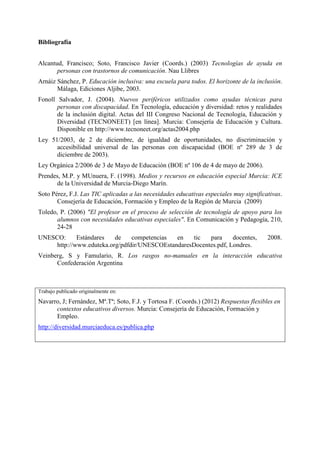 Bibliografía
Alcantud, Francisco; Soto, Francisco Javier (Coords.) (2003) Tecnologías de ayuda en
personas con trastornos de comunicación. Nau Llibres
Arnáiz Sánchez, P. Educación inclusiva: una escuela para todos. El horizonte de la inclusión.
Málaga, Ediciones Aljibe, 2003.
Fonoll Salvador, J. (2004). Nuevos periféricos utilizados como ayudas técnicas para
personas con discapacidad. En Tecnología, educación y diversidad: retos y realidades
de la inclusión digital. Actas del III Congreso Nacional de Tecnología, Educación y
Diversidad (TECNONEET) [en línea]. Murcia: Consejería de Educación y Cultura.
Disponible en http://www.tecnoneet.org/actas2004.php
Ley 51/2003, de 2 de diciembre, de igualdad de oportunidades, no discriminación y
accesibilidad universal de las personas con discapacidad (BOE nº 289 de 3 de
diciembre de 2003).
Ley Orgánica 2/2006 de 3 de Mayo de Educación (BOE nº 106 de 4 de mayo de 2006).
Prendes, M.P. y MUnuera, F. (1998). Medios y recursos en educación especial Murcia: ICE
de la Universidad de Murcia-Diego Marín.
Soto Pérez, F.J. Las TIC aplicadas a las necesidades educativas especiales muy significativas.
Consejería de Educación, Formación y Empleo de la Región de Murcia (2009)
Toledo, P. (2006) "El profesor en el proceso de selección de tecnología de apoyo para los
alumnos con necesidades educativas especiales". En Comunicación y Pedagogía, 210,
24-28
UNESCO:
Estándares
de
competencias
en
tic
para
docentes,
http://www.eduteka.org/pdfdir/UNESCOEstandaresDocentes.pdf, Londres.

2008.

Veinberg, S y Famulario, R. Los rasgos no-manuales en la interacción educativa
Confederación Argentina

Trabajo publicado originalmente en:

Navarro, J; Fernández, Mª.Tª; Soto, F.J. y Tortosa F. (Coords.) (2012) Respuestas flexibles en
contextos educativos diversos. Murcia: Consejería de Educación, Formación y
Empleo.
http://diversidad.murciaeduca.es/publica.php

 