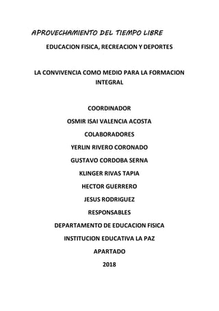 APROVECHAMIENTO DEL TIEMPO LIBRE
EDUCACION FISICA, RECREACION Y DEPORTES
LA CONVIVENCIA COMO MEDIO PARA LA FORMACION
INTEGRAL
COORDINADOR
OSMIR ISAI VALENCIA ACOSTA
COLABORADORES
YERLIN RIVERO CORONADO
GUSTAVO CORDOBA SERNA
KLINGER RIVAS TAPIA
HECTOR GUERRERO
JESUS RODRIGUEZ
RESPONSABLES
DEPARTAMENTO DE EDUCACION FISICA
INSTITUCION EDUCATIVA LA PAZ
APARTADO
2018
 