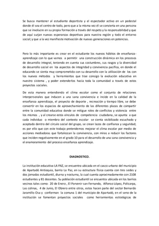 Se busca mantener al estudiante deportista y el espectador activo en un pedestal
donde él sea el centro de todo, pero que a la misma vez él se convierta en una persona
que se involucre en su propia formación a través del respeto y la responsabilidad y que
de aquí surjan nuevas esperanzas deportivas para nuestra región y todo el entorno
social; y que a la vez manifieste motivación de nuevas generaciones en potencias.
Pero lo más importante es crear en el estudiante los nuevos hábitos de enseñanza-
aprendizaje con lo que vamos a permitir una construcción dinámica en los procesos
de desarrollo integral, teniendo en cuenta sus costumbres, sus rasgos y la diversidad
de desarrollo social en los aspectos de integridad y convivencia pacífica, en donde el
educando se sienta muy comprometido con su desarrollo con la utilización de los con
los nuevos métodos y herramientas que trae consigo la evolución educativa en
nuestro sistema , y poder extenderlos hacia toda la comunidad a través de estos
proyectos sociales.
De esta manera entendiendo el clima escolar como el conjunto de relaciones
interpersonales que inducen a una sana convivencia e incide en la calidad de la
enseñanza aprendizaje, el proyecto de deporte , recreación y tiempo libre, se debe
convertir en los espacios de aprovechamiento de las diferentes plazas de compartir
entre la comunidad educativa donde se mitigue roles de conflictos y violencia entre
los mismos , y al crearse estos vínculos de competencia ciudadana, se apunta a que
cada individuo o miembro del contexto escolar se sienta visibilizado escuchado y
aceptado dentro del círculo social del grupo, se crean lazos de confianza y seguridad;
es por ello que con este trabajo pretendemos mejorar el clima escolar por medio de
acciones mediadoras que fortalezcan la convivencia, con miras a reducir los factores
que inciden negativamente en el grado 10 para el desarrollo de una sana convivencia y
el enamoramiento del proceso enseñanza aprendizaje.
DIAGNOSTICO.
La institución educativa LA PAZ, se encuentra ubicada en el casco urbano del municipio
de Apartadó Antioquia, barrio La Paz, en su estructura física cuenta con tres sedes y
dos jornadas estudiantil, diurna y nocturna, la cual cuenta aproximadamente con 2108
estudiantes y 81 docentes. Su población estudiantil se encuentra ubicada en los barrios
vecinos tales como: 20 de Enero , El Porvenir san Fernando, Alfonso López, Policarpa,
Las colinas, 4 de Junio, El Obrero entre otros, estos hacen parte del sector Bernardo
Jaramillo Osa y conforman la comuna 1 del municipio de Apartadó, en el seno de la
institución se fomentan proyectos sociales como herramientas estratégicas de
 