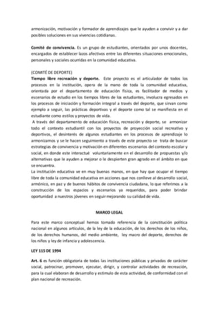 armonización, motivación y formador de aprendizajes que le ayuden a convivir y a dar
posibles soluciones en sus vivencias cotidianas.
Comité de convivencia. Es un grupo de estudiantes, orientados por unos docentes,
encargados de establecer lazos afectivos entre las diferentes situaciones emocionales,
personales y sociales ocurridas en la comunidad educativa.
(COMITÉ DE DEPORTE)
Tiempo libre recreación y deporte. Este proyecto es el articulador de todos los
procesos en la institución, opera de la mano de toda la comunidad educativa,
orientada por el departamento de educación física, es facilitador de medios y
escenarios de estudio en los tiempos libres de los estudiantes, involucra egresados en
los procesos de iniciación y formación integral a través del deporte, que sirvan como
ejemplo a seguir, las prácticas deportivas y el deporte como tal se manifiesta en el
estudiante como estilos y proyectos de vida.
A través del departamento de educación física, recreación y deporte, se armonizar
todo el contexto estudiantil con los proyectos de proyección social recreativo y
deportivos, el desinterés de algunos estudiantes en los procesos de aprendizaje lo
armonizamos y se le hacen seguimiento a través de este proyecto se trata de buscar
estrategias de convivencia y motivación en diferentes escenarios del contexto escolar y
social, en donde este interactué voluntariamente en el desarrollo de propuestas y/o
alternativas que le ayuden a mejorar o le despierten gran agrado en el ámbito en que
se encuentra.
La institución educativa ve en muy buenas manos, en que hay que ocupar el tiempo
libre de toda la comunidad educativa en acciones que nos conlleve al desarrollo social,
armónico, en paz y de buenos hábitos de convivencia ciudadana, lo que referimos a la
construcción de los espacios y escenarios ya requeridos, para poder brindar
oportunidad a nuestros jóvenes en seguir mejorando su calidad de vida.
MARCO LEGAL
Para este marco conceptual hemos tomado referencia de la constitución política
nacional en algunos artículos, de la ley de la educación, de los derechos de los niños,
de los derechos humanos, del medio ambiente, ley macro del deporte, derechos de
los niños y ley de infancia y adolescencia.
LEY 115 DE 1994
Art. 6 es función obligatoria de todas las instituciones públicas y privadas de carácter
social, patrocinar, promover, ejecutar, dirigir, y controlar actividades de recreación,
para la cual elaboran de desarrollo y estimulo de esta actividad, de conformidad con el
plan nacional de recreación.
 