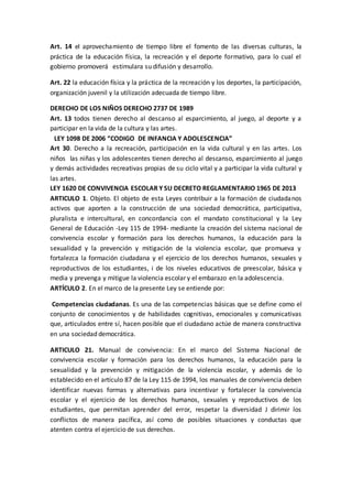Art. 14 el aprovechamiento de tiempo libre el fomento de las diversas culturas, la
práctica de la educación física, la recreación y el deporte formativo, para lo cual el
gobierno promoverá estimulara su difusión y desarrollo.
Art. 22 la educación física y la práctica de la recreación y los deportes, la participación,
organización juvenil y la utilización adecuada de tiempo libre.
DERECHO DE LOS NIÑOS DERECHO 2737 DE 1989
Art. 13 todos tienen derecho al descanso al esparcimiento, al juego, al deporte y a
participar en la vida de la cultura y las artes.
ALEY 1098 DE 2006 “CODIGO DE INFANCIA Y ADOLESCENCIA”
Art 30. Derecho a la recreación, participación en la vida cultural y en las artes. Los
niños las niñas y los adolescentes tienen derecho al descanso, esparcimiento al juego
y demás actividades recreativas propias de su ciclo vital y a participar la vida cultural y
las artes.
LEY 1620 DE CONVIVENCIA ESCOLAR Y SU DECRETO REGLAMENTARIO 1965 DE 2013
ARTICULO 1. Objeto. El objeto de esta Leyes contribuir a la formación de ciudadanos
activos que aporten a la construcción de una sociedad democrática, participativa,
pluralista e intercultural, en concordancia con el mandato constitucional y la Ley
General de Educación -Ley 115 de 1994- mediante la creación del sistema nacional de
convivencia escolar y formación para los derechos humanos, la educación para la
sexualidad y la prevención y mitigación de la violencia escolar, que promueva y
fortalezca la formación ciudadana y el ejercicio de los derechos humanos, sexuales y
reproductivos de los estudiantes, i de los niveles educativos de preescolar, básica y
media y prevenga y mitigue la violencia escolar y el embarazo en la adolescencia.
ARTÍCULO 2. En el marco de la presente Ley se entiende por:
Competencias ciudadanas. Es una de las competencias básicas que se define como el
conjunto de conocimientos y de habilidades cognitivas, emocionales y comunicativas
que, articulados entre sí, hacen posible que el ciudadano actúe de manera constructiva
en una sociedad democrática.
ARTICULO 21. Manual de convivencia: En el marco del Sistema Nacional de
convivencia escolar y formación para los derechos humanos, la educación para la
sexualidad y la prevención y mitigación de la violencia escolar, y además de lo
establecido en el artículo 87 de la Ley 115 de 1994, los manuales de convivencia deben
identificar nuevas formas y alternativas para incentivar y fortalecer la convivencia
escolar y el ejercicio de los derechos humanos, sexuales y reproductivos de los
estudiantes, que permitan aprender del error, respetar la diversidad J dirimir los
conflictos de manera pacífica, así como de posibles situaciones y conductas que
atenten contra el ejercicio de sus derechos.
 