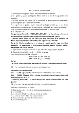 REQUISITOS DE PARTICIPACION
1- Todos los grados y grupos deben estar debidamente uniformados.
2-los grados y grupos participante deben asistir a la cita de inauguración si se
establece
3- se hará participe del evento toda la comunidad de la institución educativa LA PAZ
y aquellos grupos que a bien sean invitados.
4-un jugador de un grupo o equipo no puede participar en otro que no sea de su
dependencia, a menos que sea un caso especial y autorizado por el ente organizador.
5-de acuerdo a las categorías cada jugador deberá jugar en la que le toque.
6-las categorías son:
Categoría pequeña nacidos del 2003, 2004, 2005, 2006 etc. Masculino, y en femenino
se harán algunas excepciones autorizadas porla organización del evento.
Categoría grande los nacidos del 2000 hacia abajo, masculino, y en femenino se
harán algunas excepciones autorizadas por la organización del evento.
Parágrafo. Solo los estudiantes de la categoría pequeña pueden jugar en ambas
categorías y la organización es autónoma de replantear algunas normas y realizar
excepciones si el caso lo amerita.
7-se premiaran los equipos finalistas en por cada categoría y disciplina deportiva.
8-el costo de la inscripción será de $ 60.000 por grupo
9-el costo del arbitraje será el siguiente
CATEGORIA. A o peq. = $3.000
CATEGORIA. B o gran. = $4.000
NOTA:
De esta se encarga de recogerla y cancelar el profesor o el representante del grupo.
10- los costos de tarjetas por categoría son los siguientes:
Amarilla $ 1.000 amonestación
Azul $2.000 el jugador deberá retirarse inmediatamente del encuentro
Roja $4.000 el jugador deberá retirarse inmediatamente del encuentro y tendrá
como mínimo una fecha de
Suspensión, de acuerdo a la sanción disciplinaria. Y estas serán asumidas por cada
jugador.
11- se premiara el grupo que mejor participe en el desfile inaugural.
Aspectos que se tendrán en cuenta
1. Organización antes y durante el desfile y actos protocolarios.
2. La puntualidad.
3. La animación dirigida y coordinada durante el desfile.
4. La pancarta alusiva al deporte y la convivencia.
5. Comportamiento ejemplar durante el evento.
6. uniformidad del grupo
 