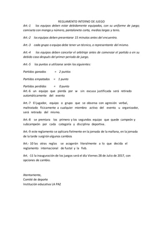 REGLAMENTO INTERNO DE JUEGO
Art.-1 los equipos deben estar debidamente equipados, con su uniforme de juego;
camiseta con manga y número, pantaloneta corta, medias largas y tenis.
Art.-2 los equipos deben presentarse 15 minutos antes del encuentro.
Art.-3 cada grupo o equipo debe tener un técnico, o representante del mismo.
Art.-4 los equipos deben cancelar el arbitraje antes de comenzar el partido o en su
debido caso después del primer periodo de juego.
Art.-5 los puntos a utilizarse serán los siguientes:
Partidos ganados = 2 puntos
Partidos empatados = 1 punto
Partidos perdidos = 0 punto
Art.-6 un equipo que pierda por w sin excusa justificada será retirado
automáticamente del evento
Art.-7 El jugador, equipo o grupo que se observa con agresión verbal,
maltratado físicamente a cualquier miembro activo del evento u organizador,
será retirado del mismo.
Art.-8 se premiara los primero y los segundos equipo que quede campeón y
subcampeón por cada categoría y disciplina deportiva.
Art.-9 este reglamento se aplicara fielmente en la jornada de la mañana, en la jornada
de la tarde surgirán algunos cambios
Art.- 10 las otras reglas se acogerán literalmente a lo que decida el
reglamento internacional de fustal y la fivb.
Art. -11 la inauguración de los juegos será el día Viernes 28 de Julio de 2017, con
opciones de cambio.
Atentamente,
Comité de deporte
Institución educativa LA PAZ
 
