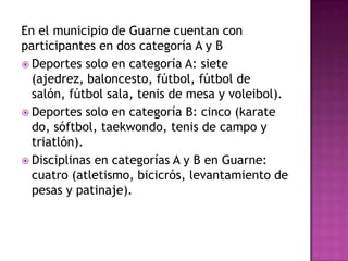 En el municipio de Guarne cuentan con
participantes en dos categoría A y B
 Deportes solo en categoría A: siete
(ajedrez, baloncesto, fútbol, fútbol de
salón, fútbol sala, tenis de mesa y voleibol).
 Deportes solo en categoría B: cinco (karate
do, sóftbol, taekwondo, tenis de campo y
triatlón).
 Disciplinas en categorías A y B en Guarne:
cuatro (atletismo, bicicrós, levantamiento de
pesas y patinaje).
 