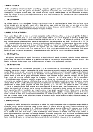 3.-KIM DETALLISTA
Sobre una silla se colocan dos objetos pequeños y a todos los jugadores se les permite verlos, preguntándoles qué es
lo que hay sobre la silla. Por ejemplo, dos tornillos, al principio la respuesta, será "dos tornillos", pero conforme vayan
aprendiendo a observar, podrán decir: "dos tornillos de acero, uno de cabeza grande, de tres centímetros de largo y
rosca fina; el otro de unos dos y medio centímetros de largo, muy enmohecido". En este juego se avanza generalmente
con mucha rapidez.
4.- KIM DISÍMBOLO
Se exhiben cuatro o cinco colecciones, de más o menos una docena de objetos cada una, siendo éstos todos del mismo
género excepto uno, por ejemplo: papel, sobre, lápiz, pluma, regla botella de tinta, etc., con un dedal entre ellos.
Los jugadores observan cada colección por turno, como si se tratara del juego ordinario de Kim; pero al final de cuatro o
cinco minutos se les pide que escriban el nombre del objeto disímbolo.
5.-KIM EN BUQUE DE GUERRA
Cada equipo dibuja sobre el piso, en un rincón apropiado, oculto por bancas, sillas, ... un cuadrado grande, dividido en
cien pequeños cuadros, diez por cada lado. Puede usarse también un cuadrado de papel de envoltura dividido como
queda dicho. En la parte superior de cada cuadro se pone una letra, de la A a la J y al margen los números 1 al 10. De
esta manera cualquier cuadro pequeño puede ser identificado por las referencias de una letra y un número, P.e.. C6, G9,
... En los cuadros se colocan al azar un número conveniente de objetos, digamos 16. Los equipos, por parejas, cambian
de lugar y observan los cuadrados de sus contrarios tratando de recordar los objetos y los cuadros en que están
colocados. Después de un minuto, regresan a sus lugares y por turno lanzan dardos a sus contrarios. Por ejemplo, una
gaviota grita: "A5 una brújula; si las focas tienen una brújula en el cuadro A5 lo retiran de ahí. Entonces las focas tienen
derecho a enviar un dardo a las gaviotas, y así sucesivamente hasta que uno de los dos cuadrados ha quedado vacío.
6.- KIM INDIVIDUAL
Cada jugador trae consigo un objeto, colocándolo en lugar adecuado donde los demás jugadores pueden observarlo.
Luego todos los objetos son llevados a un extremo del local y los jugadores se colocan de espaldas a ellos. Cada
jugador es llamado por turno para tomar el objeto traído por el jugador cuyo nombre se le mencione.
7.- KIM INSTRUCTOR
Este juego principia con una pequeña instrucción (p.e.. a los monitores). de cómo practicar el juego de Kim y cómo
enseñar a los demás a obtener marcas altas. No se les hace ninguna sugestión respecto a la prueba la cual se les va a
sujetar. Sobre el piso o sobre una mesa. se coloca un número de objetos para un improvisado juego de Kim, haciendo
resaltar la importancia de tener varios grupos de objetos relacionados entre sí (p.e..: timbres, postales, sobres, lápices,
plumas fuente y lacre, en un grupo; encendedor, fósforos, pipa, limpiador de pipa y tabaco para pipa, en otro grupo;
ligas, cintas de hombros, insignia, ropas de jugadores y monitores, en un tercer grupo y así sucesivamente).
Se distribuyen estos objetos en todos los grupos, de tal manera que no queden dos de ellos juntos, y se hace un
comentario que explique lo que se está haciendo y por qué. Cuando hayáis colocado unos cuatro grupos de objetos,
contad el total de ellos y ved cuántos se requieren para completar dos docenas, completando éstas con objetos que no
pertenezcan a ningún grupo (algunos de ellos más grandes) (p.e..: una taza, una pelota de tenis, un martillo).
Explicad la importancia que tiene enseñar a los jugadores que al practicar este juego deberán reunir por grupos los
objetos que observe, de tal manera que al recordar un objeto de un grupo se les facilita recordar los demás, y después
poner especial atención en los objetos que no pertenecen a ningún grupo, especialmente los más grandes, ya que ésos
son los más difíciles de recordar. Repentinamente cubrid aquellos objetos y pedid a vuestra audiencia que, de memoria,
forme una lista de ellos. Aun cuando inconscientemente han estado practicando el juego de Kim, podrán poner en su
lista por lo menos veinte, de los veinticuatro objetos, y al mismo tiempo habrán aprendido mucho acerca del método de
agruparlos y de observarlos.
8.-KIM MENSAJERO
El señor López Pérez, envía con un mensajero a un Banco una bolsa conteniendo joyas. El mensajero se encuentra en
el camino con un antiguo amigo que insiste en que vayan a la taberna a tomar una copa. Posteriormente una joven
simpática lo invita a tomar una taza de té y finalmente entrega la bolsa al gerente del Banco. Un mes más tarde el señor
López recoge la bolsa, encontrando que una diadema ha sido sustituída por una réplica falsa. ¿Dónde ocurriría el robo?
En la taberna, en la casa de la joven. ¿o será el gerente del banco el ladrón? El número 1 de cada equipo examina la
bolsa cuando sale López, el número 2 al salir de la taberna, el número 3 de la casa de la muchacha, el número 4 cuando
llega al Banco y el número 5 cuando el señor López se da cuenta del robo. El monitor, sin que se den cuenta, ha logrado
hacer el cambio. El equipo se reúne y haciendo memoria trata de recordar dónde y cuándo se hizo la sustitución.
 