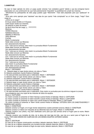 3.-SABOTAJE
He aquí el mejor ejemplo de cómo un juego puede volverse "una verdadera guerra" debido a que las consignas fueron
elaboradas con una combinación tal, que hará prácticamente "imposible" la posibilidad de cumplir las misiones.
Difícilmente los participantes de este juego puedan jugar "felizmente". Todo está preparado para que "padezcan" el
juego.
Sirva esto como ejemplo para "sabotear" esa idea de que cuanto "más complicado" es un Gran Juego, "mejor" Gran
Juego es.
¿Cómo es el Juego?
El Grupo estará dividido en 5 Equipos.
Cada equipo recibe sus misiones.
Se estipula un plazo de tiempo.
Se fija la Hora final del Juego, y... ?????????
Misiones
VERDE Misiones
NARANJA Misiones
AMARILLO Misiones
GRIS Misiones
FUCSIA
Misión Fundamental
Nadie debe conocer sus Misiones
Son absolutamente Secretas
Con 1 sola que se conozca, esta misión no puntualiza Misión Fundamental
Nadie debe conocer sus Misiones
Son absolutamente Secretas
Con 1 sola que se conozca, esta misión no puntualiza Misión Fundamental
Nadie debe conocer sus Misiones
Son absolutamente Secretas
Con 1 sola que se conozca, esta misión no puntualiza Misión Fundamental
Nadie debe conocer sus Misiones
Son absolutamente Secretas
Con 1 sola que se conozca,
esta misión no puntualiza Misión Fundamental
Nadie debe conocer sus Misiones
Son absolutamente Secretas
Misión 1: DEFENDER
A. Deberán elegir un lugar donde colocar a la vista su Tótem.
B. Deberán presentarlo cuando finalice el Sabotaje.
C. No está permitido esconderlo pero sí defenderlo. Misión 1: DEFENDER
A. Deberán elegir un lugar donde colocar a la vista su Tótem.
B. Deberán presentarlo cuando finalice el Sabotaje.
C. No está permitido esconderlo pero sí defenderlo. Misión 1: DEFENDER
A. Deberán elegir un lugar donde colocar a la vista su Tótem.
B. Deberán presentarlo cuando finalice el Sabotaje.
C. No está permitido esconderlo pero sí defenderlo. Misión 1: DEFENDER
A. Deberán elegir un lugar donde colocar a la vista su Tótem.
B. Deberán presentarlo cuando finalice el Sabotaje.
C. No está permitido esconderlo pero sí defenderlo. Esta misión no puntualiza pero los elimina si alguien la conoce
Les entregamos aquí una copia de las misiones de todos los equipos.
Misión 2: CAPTURAR
Su misión consiste en presentar el Tótem Naranja cuando finalice el Sabotaje. Misión 2: CAPTURAR
Su misión consiste en presentar el Tótem Amarillo cuando finalice el Sabotaje. Misión 2: CAPTURAR
Su misión consiste en presentar el Tótem Gris cuando finalice el Sabotaje. Misión 2: CAPTURAR
Su misión consiste en presentar el Tótem Verde cuando finalice el Sabotaje. USTEDES SON LOS SABOTEADORES Y
SABRÁN QUÉ HACER...
Misión 3: CONSTRUIR
Deberán construir un Fogón, en el lugar donde realizaremos nuestra actividad nocturna. Misión 3: CONSTRUIR
Deberán construir un Stand con maquetas de los diferentes tipos de Fuegos. Misión 3: CONSTRUIR
Deberán construir una Leñera, muy bien clasificada como para que sea cómodo armar el Fogón para la noche. Misión
3: CONSTRUIR
Deberán construir una montaña de leña, de la altura del más bajo de Uds., que nos va a servir para el Fogón de la
noche. POR CADA MISIÓN NO CUMPLIDA DE LOS DEMÁS EQUIPOS USTEDES GANAN:
25 Ptos.
Misión 4: DESTRUIR
En caso de ver a alguien construyendo una leñera, deberán destruirla. Misión 4: DESTRUIR
En caso de ver a alguien preparando una montaña de leña, deberán destruirla. Misión 4: DESTRUIR
En caso de ver a alguien armando el fogón de esta noche, deberán destruirlo. Misión 4: DESTRUIR
 