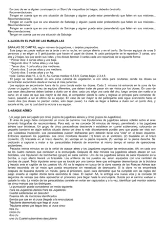 En caso de ver a alguien construyendo un Stand de maquetitas de fuegos, deberán destruirlo.
Recomendaciones:
Tengan en cuenta que es una situación de Sabotaje y alguien puede estar pretendiendo que fallen en sus misiones...
Recomendaciones:
Tengan en cuenta que es una situación de Sabotaje y alguien puede estar pretendiendo que fallen en sus misiones...
Recomendaciones:
Tengan en cuenta que es una situación de Sabotaje y alguien puede estar pretendiendo que fallen en sus misiones...
Recomendaciones:
Tengan en cuenta que es una situación de Sabotaje
4.-ALICIA EN EL PAÍS DE LAS MARAVILLAS
BARAJAS DE CARTAS, según número de jugadores, o tarjetas preparadas.
Este juego se puede realizar en la tarde o en la noche, en campo abierto o en el barrio. Se forman equipos de unas 5
personas y se eligen a 5 participantes que hacen el papel de dioses. A cada participante se le repartirán 3 cartas, una
alta y 2 bajas, las que serán sus vidas, y los dioses tendrán 3 cartas cada uno repartidas de la siguiente forma:
* Primer dios: 2 cartas altas y una baja.
* Segundo dios: 2 cartas altas y una baja.
* Tercer dios: 1 carta alta y dos medianas.
* Cuarto dios: 2 cartas altas y una mediana.
* Quinto dios: 5 cartas altas y un As.
Nota: Cartas altas:10, J, Q, K, As. Cartas medias: 6,7,8,9. Cartas bajas: 2,3,4,5
El juego se debe realizar en una zona cubierta de vegetación, o con sitios para ocultarse, donde los dioses se
encontrarán escondidos desde el menos al más poderoso.
Los equipos se encontrarán fuera de la zona donde están los dioses. Cada 3 minutos irá entrando en la zona de los
dioses un jugador, cada vez de equipos diferentes, que deben tratar de pasar sin ser vistos por los dioses. En caso de
que sean descubiertos deben batirse a duelo con el dios: cada uno elige una carta del otro, luego ambos dan vuelta a la
carta; en el caso de que sea mayor la del dios, el competidor pierde la carta y regresa al principio para comenzar de
nuevo, pasando a ser el último de su equipo. En caso de ser mayor la del participante este sigue avanzando hacia el
quinto dios (los dioses no pierden cartas, solo dejan pasar). La meta es llegar a batirse a duelo con el quinto dios, y
sacarle el As, con lo cual dará la victoria a su equipo.
5.-ATAQUE AÉREO
(Un juego para ser jugado por cinco grupos de jugadores aéreos y cinco grupos de Jugadores).
El área de juego debe comprender un cruce de caminos. Las tripulaciones de jugadores aéreos volarán sobre el área
tomando fotografías de reconocimiento. Para esto se les concede 30 minutos de tiempo, permitiendo a los jugadores
aéreos usar bicicletas. Un grupo de cinco paracaidistas desciende y establece un cuartel subterráneo, colocando un
pequeño banderín en algún edificio situado dentro del área lo más discretamente posible pero que pueda ser visto con
una cuidadosa inspección. Los paracaidistas pueden disfrazarse pero deberán llevar una "vida" en el brazo izquierdo.
Entonces aparecen los jugadores. Los cinco monitores llevarán (1) brezo en el sombrero, (2) brazalete en el brazo
izquierdo, (3) brazalete en el brazo derecho, (4) vendaje en la pierna izquierda, (5) vendaje en la pierna derecha. Se
dedicarán a capturar y matar a los paracaidistas tratando de encontrar al mismo tiempo el centro de operaciones
subterráneo.
Pasados treinta minutos se da la señal de ataque aéreo y los Jugadores organizan las emboscadas. AA. en cada uno
de los cuatro caminos que conducen a la encrucijada. Después de diez minutos los jugadores aéreos atacan en sus
bicicletas, una tripulación de bombardeo (grupo) en cada camino. Uno de los jugadores aéreos de cada tripulación es la
bomba, a cuyo efecto llevará un brazalete. Los artilleros de los puestos aa, están equipados con una cantidad de
bombas de papel. Todo tripulante aéreo que es tocado por una bomba tiene que entregarse desmontando de la bicicleta
y llevado ante el capitán de los puestos AA. Allí se le registra en busca de la clave secreta de las Fuerzas Aéreas que
llevará escondida de tal modo que pueda encontrarse sin necesidad de desnudarlo. Si la clave no es encontrada
después de buscarla durante un minuto, gana el prisionero, quien para demostrar que ha cumplido con las reglas del
juego enseña al capitán dónde tenía escondida la clave. El capitán AA, le entrega una nueva vida y la concede 30
segundos de ventaja que debe aprovechar el prisionero para llegar hasta la encrucijada. Quizás por el camino vuelvan a
quitarle la vida. La misión de los paracaidistas consiste en evitar ser capturados y a la vez, identificar qué monitor ostenta
las cinco marcas que los distinguen.
La puntuación puede concederse del modo siguiente:
Para los Jugadores Aéreos Para los Jugadores:
Cuartel subterráneo sin descubrir
Puestos AA. de monitores identificados
Bomba que cae en el cruce (llegada a la encrucijada)
Tripulante desmontado que llega al cruce
Tripulante aéreo que llegue ileso al cruce cinco
tres c/u
cinco c/u
dos c/u
uno c/u Cuartel subterráneo descubierto
 